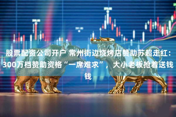 股票配资公司开户 常州街边烧烤店赞助苏超走红：300万档赞助资格“一席难求”，大小老板抢着送钱