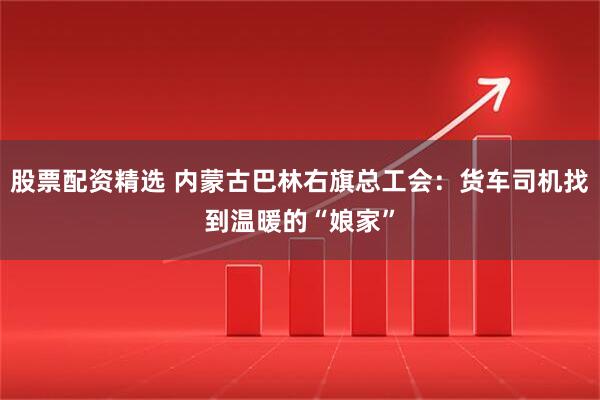 股票配资精选 内蒙古巴林右旗总工会：货车司机找到温暖的“娘家”