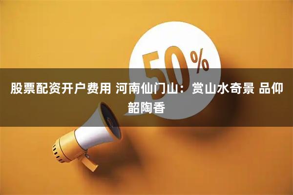 股票配资开户费用 河南仙门山：赏山水奇景 品仰韶陶香